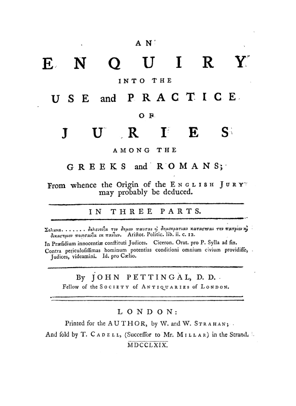 handle is hein.beal/enquspr0001 and id is 1 raw text is: 



AN:


EN Q UI R Y

                 INTO THE

  USE and PRACTICE,

                      OF

    J      U-       R      I      E      s-

                AMONG THE

      GREEKS         and  R'OMANS       ;

 From whence the Origin of the ENGLISH JURY7
             may probably be deduced.

           IN   THREE      PARTS.

           ...o .   . -.... v J oxp ar& av x a no T rnl Uj
  Ixcr-niptov vorloMVIi  EX W 'Ir&w.  Ariftot. Politic. lib. ii c. x2.
  In Prefidium innocentie conftituti Judices.  Ciceron. Orat. pro P. Sylla ad fin.
  Contra periculofiffimas hominum potentias conditioni omnium civium providiff'e,
  Judices, videamini. Id. pro Caelio.


        By JOHN PETTINGAL, D. D.
     Fellow of the SOCIETY of ANTIQOUARIES of LO.NDON'.


                 LONDON:

     Printed for the AUTHOR, by W. andW. STR AMA N;,
 And fold by T. CAD E L L, (Succeffor to Mr. MI L LA R) in the Strand.m
                   MDCCLXIX.


