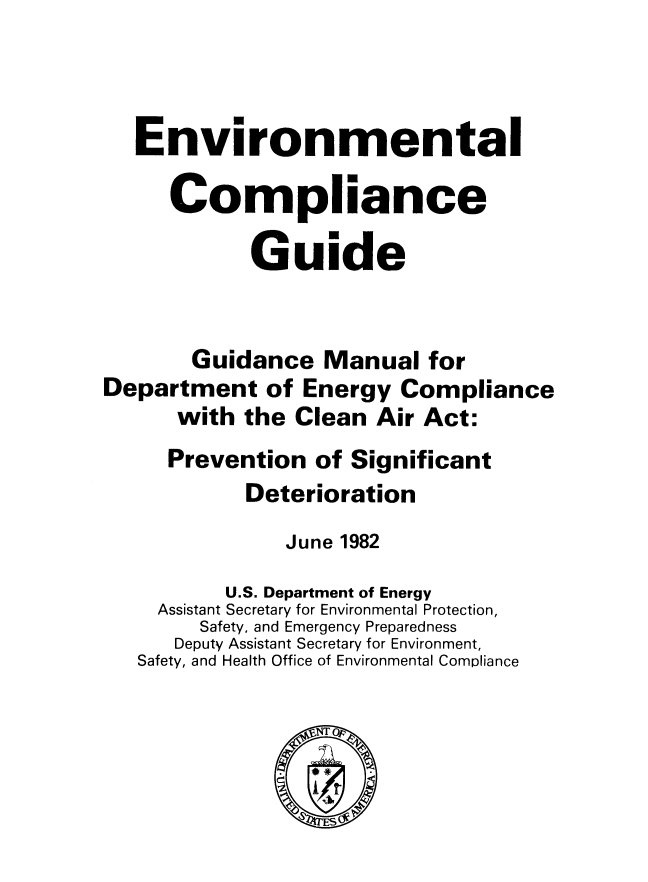 handle is hein.beal/envirocg0001 and id is 1 raw text is: 



   Environmental

     Compliance

            Guide


       Guidance Manual for
Department of Energy Compliance
      with the Clean Air Act:
      Prevention of Significant
            Deterioration
               June 1982
          U.S. Department of Energy
    Assistant Secretary for Environmental Protection,
        Safety, and Emergency Preparedness
      Deputy Assistant Secretary for Environment,
   Safety, and Health Office of Environmental Compliance


