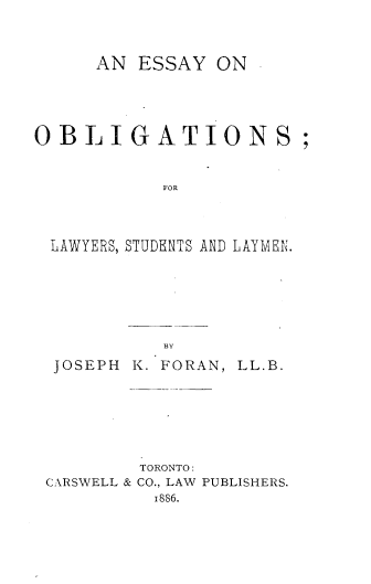 handle is hein.beal/eolsl0001 and id is 1 raw text is: 



      AN ESSAY   ON





OBLIGATIONS;


            FOR



 LAWYERS, STUDENTS AND LAYVFL.


BY


JOSEPH


K. FORAN, LL.B.


         TORONTO:
CARSWELL & CO., LAW PUBLISHERS.
          1886.


