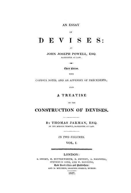 handle is hein.beal/eondevis0001 and id is 1 raw text is: AN ESSAY

014

D EV

ISES:

JOHN JOSEPH POWELL, ESQ.
BARRTSTER AT LAW.
Eb)rr 3b5ition,
WITH
cOPIOUS NOTES, AND AN APPENDIX OF PRECEDENTS;
ALSO
A TREATISE
ON THE
CONSTRUCTION OF DEVISES.

By THOMAS JARMAN, ESQ.
OF THE MTDTLE TEMPLE, BARRISTER AT LAW.
IN TWO VOLUMES.
VOL. 1.

LONDON:
S. SWEET, H. BUTTERWORTH, R. PHENEY, A. MAXWELL,
STEVENS & SONS, AND W. BENNING,
Rate BooketeArs ants Publistero:
AND R. MILLIKIN, GRAFTON STREET, DUBLIN.
1827.


