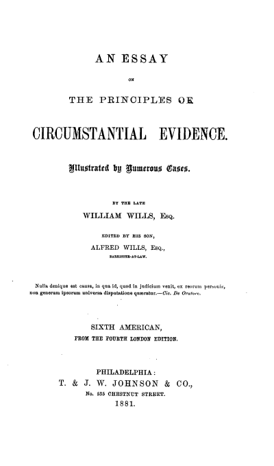 handle is hein.beal/epcein0001 and id is 1 raw text is: 






      AN ESSAY

               ON


THE PRINCIPLES OK


CIRCUMSTANTIAL EVIDENCE.



          tilluorated by gumeno   (gm




                     BY THE LATE

             WILLIAM WILLS, Esq.

                  EDITED BY HIS SON,

               ALFRED  WILLS, Esq.,
                    BARRIsTER-AT-LAW.



 Nulla denique est causa, in qua id, quod in judicium venit, ex reorumi persouis,
non generum ipsorum universa disputatione quseratur.-Cic. De Oratore.




               SIXTH  AMERICAN,
           FROM THE FOURTH LONDON EDITION,




                 PHILADELPHIA:
       T.  &  J. W.  JOHNSON & CO.,
              No. 535 CHESTNUT STREET.
                     1881.



