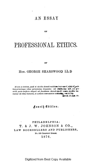 handle is hein.beal/eproffe0001 and id is 1 raw text is: AN ESSAY
ON
PROFESSIONAL ETHICS.
BY
HON. GEORGE SHARSWOOD LD
Id non eo tantum, quod si vis illa dicendi maliti*t4 instrurit i.j41 sa pub-
licis privatisque rebus perniciosius eloquentia: sed rlki-jue)q tpst, pui pro
virile parte conferre aliquid ad facultatem dicendi chnOi sursW, ppsune mz-
reamur de rebus humanis, SI LATRONI COMPAREMUS HE4LA   Nay rII .
yain4* De'jot Or.
aDritJ  Difion.
PHILADELPHIA:
T. & J. W. JOHNSON & CO.,
LAW BOOKSELLERS AND PUBLISHERS,
No. 635 CHFMNUT STeE.
1876.

Digitized from Best Copy Available


