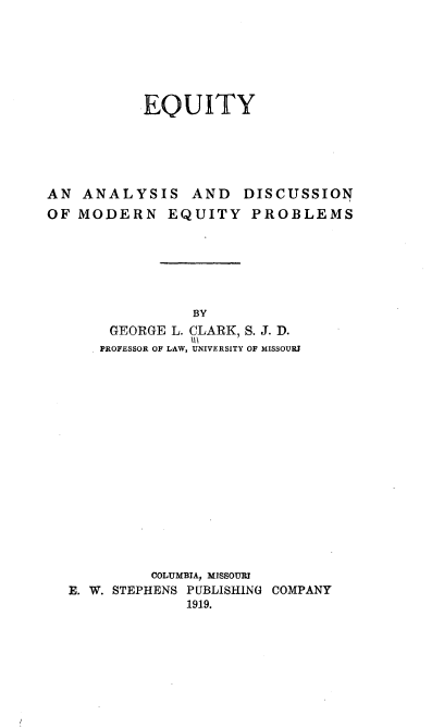 handle is hein.beal/eqadme0001 and id is 1 raw text is: 







          EQUITY





AN  ANALYSIS AND DISCUSSION
OF MODERN EQUITY PROBLEMS






                BY
       GEORGE L. CLARK, S. J. D.
       PROFESSOR OF LAW, UNIVERSITY OF MISSOURI


         COLUMBIA, MISSOURi
E. W. STEPHENS PUBLISHING COMPANY
             1919.


