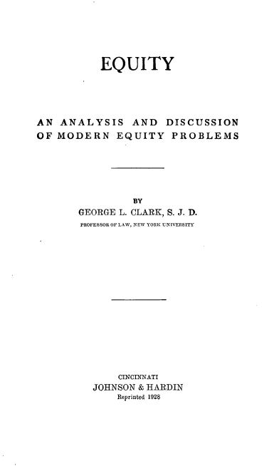 handle is hein.beal/eqaniomoe0001 and id is 1 raw text is: EQUITY
AN ANALYSIS AND DISCUSSION
OF MODERN EQUITY PROBLEMS
BY
GEORGE L. CLARK, S. J. D.
PROFESSOR OF LAW, NEW YORK UNIVERSITY
CINCINNATI
JOHNSON & HARDIN
Reprinted 1928


