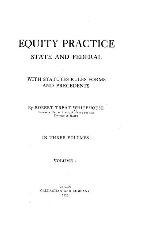 handle is hein.beal/eqps0001 and id is 1 raw text is: EQUITY PRACTICE
STATE AND FEDERAL
WITH STATUTES RULES FORMS
AND PRECEDENTS
By ROBERT TREAT WHITEHOUSE
FORMERLY UNITED STATES ATT6RNEY FOR THE
DISTRICT OF MAINE
IN THREE VOLUMES
VOLUME I
CHICAGO
CALLAGHAN AND COMPANY
1915



