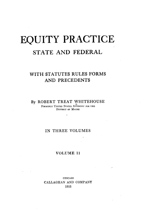 handle is hein.beal/eqps0002 and id is 1 raw text is: EQUITY PRACTICE
STATE AND FEDERAL
WITH STATUTES RULES FORMS
AND PRECEDENTS
By ROBERT TREAT WHITEHOUSE
FORMERLY UNITED STATES ATTORNEY FOR THE
DISTRICT OF MAINE
IN THREE VOLUMES
VOLUME IL
CHICAGO
CALLAGHAN AND COMPANY
1915


