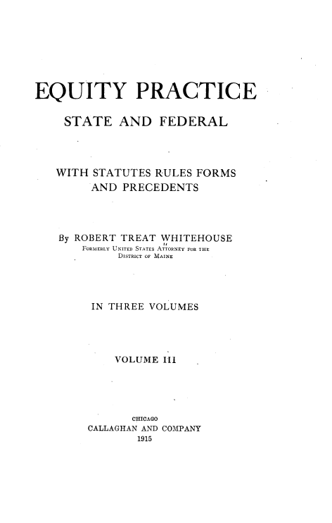 handle is hein.beal/eqps0003 and id is 1 raw text is: EQUITY PRACTICE
STATE AND FEDERAL
WITH STATUTES RULES FORMS
AND PRECEDENTS
By ROBERT TREAT WHITEHOUSE
li
FORMERLY UNITED STATES ATTORNEY FOR THE
DISTRICT OF MAINE
IN THREE VOLUMES
VOLUME III
CHICAGO
CALLAGHAN AND COMPANY
1915



