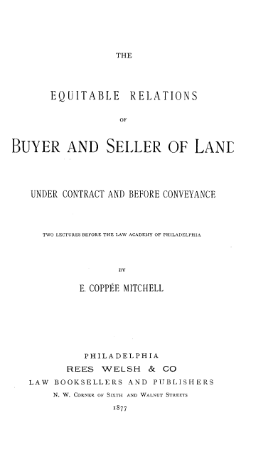 handle is hein.beal/eqtblrtn0001 and id is 1 raw text is: THE

EQUITABLE RELATIONS
OF
BUYER AND SELLER OF LANE

UNDER CONTRACT AND BEFORE CONVEYANCE
TWO LECTURES BEFORE THE LAW ACADEMY OF PHILADELPHIA
BY
E. COPPEE MITCHELL

PHILADELPHIA
REES WELSH & CO
LAW BOOKSELLERS AND PUBLISHERS
N. W. CORNER OF SIXTH AND WALNUT STREETS
1877


