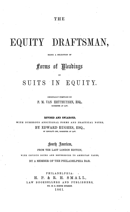 handle is hein.beal/equdrfts0001 and id is 1 raw text is: 





                      THE








EQUITY DRAFTSMAN,


                   BEING A SELECTION OF




             form of ghfabigs

                        IN


      SUITS IN              EQUITY.



                   ORIGINALLY COMPILED BY

              F. M. VAN HEYTHUYSEN, ESQ.,
                     BARRISTER AT LAW.



                 REVISED AND ENLARGED,
   WITH NUMEROUS ADDITIONAL FORMS AND PRACTICAL NOTES,

            BY  EDWARD  HUGHES,  ESQ.,
                OF LINCOLN'S INN, BARISTER AT LAW.






              FROM THE LAST LONDON EDITION,

     WITH COPIOUS NOTES AND REFERENCES TO AMERICAN OASES,

         BY A MEMBER OF THE PHILADELPHIA BAR.



                  PHILADELPHIA:

            H. P.  & R.  H. SMAL L,
        LAW  BOOKSELLERS  AND PUBLISHERS,
                  NO. 21 S. SIXTH STREET.
                      1861.


