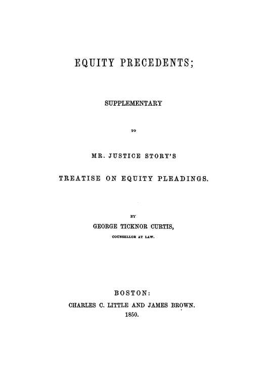 handle is hein.beal/equiprej0001 and id is 1 raw text is: EQUITY PRECEDENTS;
SUPPLEMENTARY
TO
MR. JUSTICE STORY'S

TREATISE

ON EQUITY PLEADINGS.

BY
GEORGE TICKNOR CURTIS,

COUNSELLOR AT LAW.
BOSTON:
CHARLES C. LITTLE AND JAMES BROWN.
1850.


