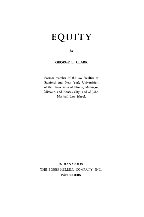 handle is hein.beal/equity0001 and id is 1 raw text is: 









EQUITY


          By


  GEORGE   L. CLARK


  Former member of the law faculties of
  Stanford and New York Universities;
  of the Universities of Illinois, Michigan,
  Missouri and Kansas City; and of John
         Marshall Law School.


















         INDIANAPOLIS
THE  BOBBS-MERRILL  COMPANY,  INC.
           PUBLISHERS


