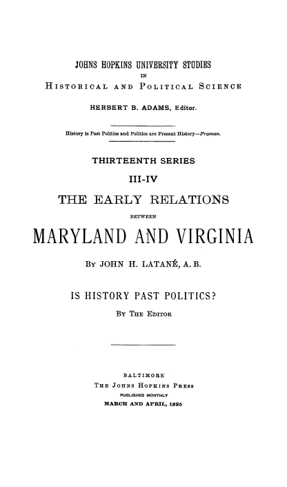 handle is hein.beal/erbmv0001 and id is 1 raw text is: 






        JOHNS HOPKINS UNIVERSITY STUDIES
                     IN
  HISTORIOAL AND POLITICAL SCIENCE

           HERBERT B. ADAMS, Editor.


      History is Past Politics and Politics are Present History-Froman.


            THIRTEENTH SERIES

                   III-IV

     THE EARLY RELATIONS

                   BETWEEN


MARYLAND AND VIRGINIA


          By JOHN H. LATANE, A. B.



       IS HISTORY PAST POLITICS?

                By THE EDITOR


      BALTIMORE
THE JOHNS HOPKINS PRESS
     PUBLISHED MONTHLY
  MARCH AND APRIL, 1895


