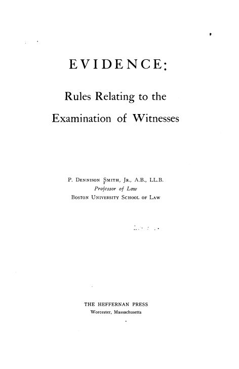 handle is hein.beal/errew0001 and id is 1 raw text is: 










    EVIDENCE:




    Rules  Relating   to the



Examination of Witnesses










    P. DENNISON  SMITH, JR., A.B., LL.B.
           Professor of Law
     BOSTON UNIVERSITY SCHOOL OF LAW


















        THE HEFFERNAN PRESS
          Worcester, Massachusetts


