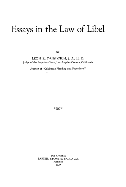 handle is hein.beal/esaywib0001 and id is 1 raw text is: 









Essays in the Law of Libel






                           BY

            LEON R. YANKWICH, J. D., LL. D.
       Judge of the Superior Cout, Los Angeles County, California


Author of California Pleading and Procedure.





























            LOS ANGELES
    PARKER, STONE & BAIRD CO.
              Publishers
              1929


