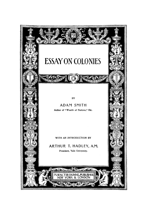 handle is hein.beal/escolo0001 and id is 1 raw text is: 




















Al ESSAY ON COLONIES


          BY

   ADAM SMITH
Author of Wealth of Nations, Etc.


   WITH AN INTRODUCTION BY


ARTHUR T. HADLEY, A.M.
     President, Yale University.


UNNL, PIU
i & LON


