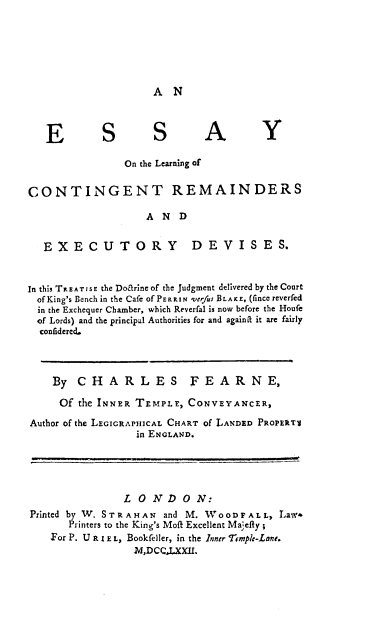 handle is hein.beal/escore0001 and id is 1 raw text is: A N

E          S        S         A          Y
On the Learning of
CONTINGENT REMAINDERS
A N D
EXECUTORY                   DEVISES.
In this TREATISE the Doarine of the judgment delivered by the Court
of King's Bench in the Cafe of PE R R IN verfus BLAKE, (fince reverfed
in the Exchequer Chamber, which Reverfal is now before the Houfe
of Lords) and the principal Authorities for and againit it are fairly
confiderecd.
By CHARLES FEARNE,
Of the INNER TEMPLE, CONVEYANCER,
Author of the LEGIGRAPHICAL CHART of LANDED PROPERTV
in ENGLAND.
L O ND O N:
Printed by W. S T R A H A N and M. W o O D F A L L, Law+
Printers to the King's Moft Excellent Ma efy ;
For P. U R I E L, Bookfeller, in the Inntr ample-Lant.
M,DCCJ..XXI.


