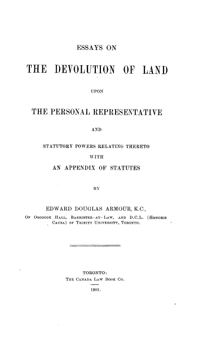 handle is hein.beal/esdvlo0001 and id is 1 raw text is: 








ESSAYS  ON


THE DEVOLUTION OF LAND



                  UPON



 THE   PERSONAL   REPRESENTATIVE


                  AND


STATUTORY POWERS RELATING THERETO

             WITH

   AN APPENDIX  OF STATUTES



              BY


      EDWARD  DOUGLAS ARMOUR, K.C.,
OF OSGOODE HALL, BARRISTER -AT -LAW, AND D.C.L. (HONoRIs
        CAUSA) OF TRINITY UNIVERSITY, TORONTO.









                TORONTO:
           THE CANADA LAW BOOK CO.

                  1903.


