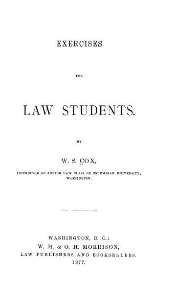 handle is hein.beal/esfrlwss0001 and id is 1 raw text is: 







           EXERCISES





                FOR






  LAW STUDENTS.




                BY



            w. S. cox,

INSTRUCTOR OF JUNIOR LAW CLASS OF COLUMBIAN UNIVERSITY,
             WASHINGTON.











        WASHINGTON,  D. C.:
      W. H. & O. H. MORRISON,
 LAW PUBLISHERS AND BOOKSELLERS.
               1877.


