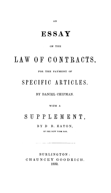 handle is hein.beal/eslwcont0001 and id is 1 raw text is: 




AN


        ESSAY


           ON THE



LAW   OF  CONTRACTS,


       FOR THE PAYMENT OF


  SPECIFIC  ARTICLES.


       BY DANIEL CHIPMAN.


           WITH A


   SUPPLEMENT,

       BY D B. EATON,
         OF THE NEW YORK BAR.





         BURLINGTON:
   CHAUNCEY  GOODRICH.
           1852.


