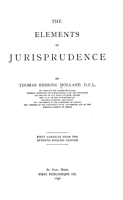 handle is hein.beal/esojspde0001 and id is 1 raw text is: THE
ELEM ENTS
OF
JURISPRUDENCE
BY

THOMAS ERSKINE HOLLAND, D.C.L.
,,
OF LINCOLN'S INN, BARRISfER-AT-LAW
CHICHELE PROFEE8OR OF 1NTERNATIONAL LAW AND DIPLOMACY
AND FELLOW OF ALL SOULS COLLEGE, OXFORD
HON. LL.D. OF THE UNIVERSITIEB OF
BOLOGNA, GLASGOW, AND DUBLIN
HON. PROFESSOR IN THE UNIVERSITY OF PERUHIA
HON. MEMBER OF THE UNIV RISITY OF BT. YETERSBURG AND OF THE
JURIDICAL SOCIETY OF BERLIN
FIRST AMERICAN FROM THE
SEVENTH ENGLISH EDITION
ST. PAUL, MINN.
WEST PUBLISHING CO.
i896



