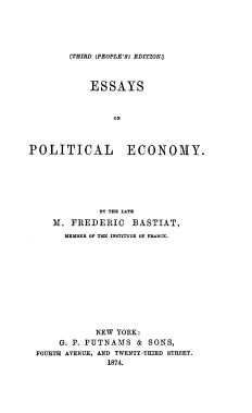 handle is hein.beal/esoptlenmy0001 and id is 1 raw text is: [THIRD (PEOPLE'S) EDITION.]

ESSAYS
ON
POLITICAL ECONOMY.

BY THE LATE
M. FREDERIC BASTIAT,
HEM-E OF THE INSTITUTE OF F-ANE.
NEW YORK:
G. P. PUTNAMS & SONS,
FOURTH AVENUE, AND TWENTY-THIRD STREET.
1874.


