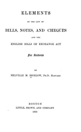 handle is hein.beal/esotelwobs0001 and id is 1 raw text is: 



ELEMENTS


   OF THE LAW OF


BILLS,  NOTES,   AND


CHEQ-J  ES


AND THE


ENGLISH BILLS OF EXCHANGE ACT



         for £tubentz





             BY

MELVILLE M. BIGELOW, PH.D. HARVARD
          t%


       BOSTON
LITTLE, BROWN, AND COMPANY
         1893


