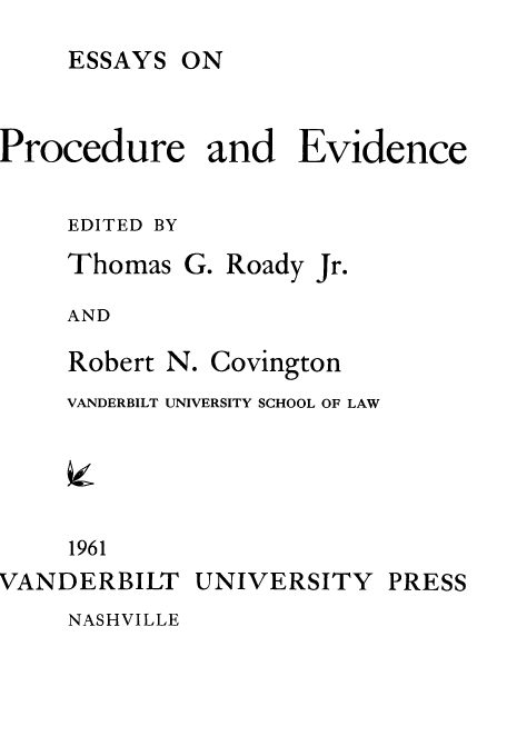 handle is hein.beal/esprev0001 and id is 1 raw text is: ESSAYS

Procedure and Evidence
EDITED BY

Thomas

G. Roady Jr.

AND

Robert N.

Covington

VANDERBILT UNIVERSITY SCHOOL OF LAW
1961
VANDERBILT UNIVERSITY

NASHVILLE

PRESS

ON


