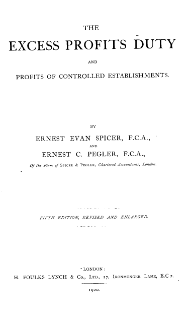 handle is hein.beal/espsdtapt0001 and id is 1 raw text is: 




                    THE



EXCESS PROFITS DUTY


                     AND


  PROFITS OF CONTROLLED   ESTABLISHMENTS.










                     BY


ERNEST   EVAN   SPICER, F.C.A.,
              AND

  ERNEST   C. PEGLER,  F.C.A.,


    Of the Firm of SPICER & PEGLER, Chartered Accountants, Londoa.











       FIFTH EDITION, REVISED AND ENLARGED.










                  *LONDON:

H. FOULKS LYNCH        & Co., LTD., 17, IRONMONGER LANE, E.C 2.

                    1920.


