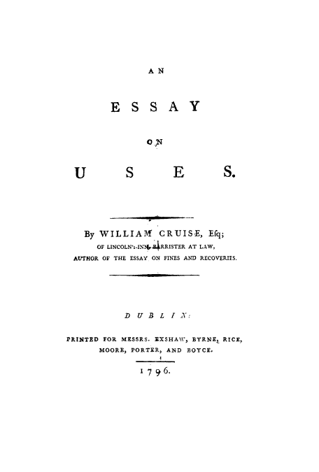 handle is hein.beal/essonus0001 and id is 1 raw text is: ï»¿AN
ESSAY
ON

S

E

S.

By WILLIAll CRUISE, Efq;
OF LINCOLN's-IN*.dRRISTER AT LAW,
AUTHOR OF THE ESSAY ON FINES AND RECOVERIES.
D  U B L I N:
PRINTED FOR MESSRS. EXSHAW, BYRNE, RICE,
MOORE, PORTER, AND BOYCE.
1 7 9 6.

U


