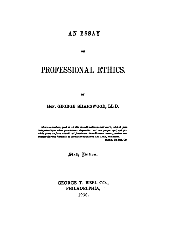 handle is hein.beal/esspehc0001 and id is 1 raw text is: 






                AN ESSAY



                       ON




 PROFESSIONAL ETHICS.




                       By


     HoN. GEORGE SHARSWOOD, LLD.




  A  ao so ns ask , qod at ia iNa demdi muana nutruserit, tsTa s@ pub
berspraisahue rebus persistosks doqumma: ad os uaue si, qu pro
wir parb osVft almqud ad facukafem diomd ov* sumi, pwww m
e.swa d rebus hsmanus, s uot coxAnays am Amau, wow mut.
                                    godsoL as AWer. W



                Aixt4  lirition.






          GEORGE T. BISEL CO.,
               PHILADELPHIA,
                      1930.


