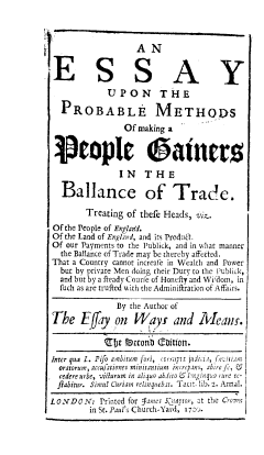 handle is hein.beal/essprblm0001 and id is 1 raw text is: 



                   AN


 E S S A Y
             UPON THE

  PROBABLE METHOQS

                Of making a


 -eople oatrnrs

               IN THE

  Ballance of Trade.

        Treating of thefe Heads, viz.
Of the People of Englar1d.
Of the Land of England, and its Prodil.
Of our Payments to the Publick, and in what manner
  the Ballance of Trade may be thereby affeted.
That a Country cannot increale in Wealth and Power
  but by private Men doing their Duty to the Publick,
  and but by a Ready Courfe of Honefty and Wifdom, in
  fuch as are trufted with the Adminiftration of Affairs.

               By the Author of
The Effay on Way and Meanr.

            rfje !!tconb (Coition.
Inter qua L. Pifo ambitum fori, ctrrapti judi:ia, feirire
  oratorum, accu j'ationes minitantium increpans, abirej2,
  cedere urbe, vidurum in aliquo abdito  l:nginq:a rure re-
  fiabitur. Sirmu! Curiam relinquebat. Tacit. lib. 2. Annal.

LONDON: Printed  for lames kniproz, at the Crome
         in St. Paul's Church-Yard, 1700.


