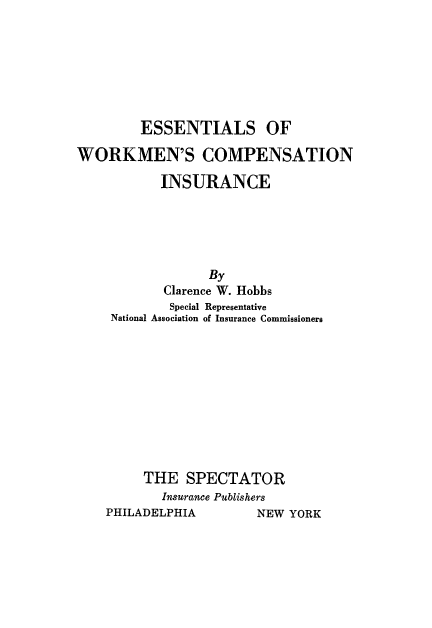 handle is hein.beal/esstlwork0001 and id is 1 raw text is: 







         ESSENTIALS OF

WORKMEN'S COMPENSATION

           INSURANCE





                  By
            Clarence W. Hobbs
            Special Representative
     National Association of Insurance Commissioners











         THE   SPECTATOR
           Insurance Publishers
    PHILADELPHIA        NEW YORK


