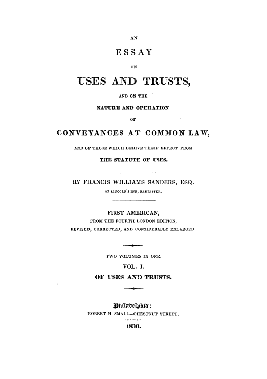 handle is hein.beal/esusop0001 and id is 1 raw text is: AN

ESSAY
ON
USES AND TRUSTS,

AND ON THE
NATURE AND OPERATION
OF
CONVEYANCES AT COMMON LAW,
AND OF THOSE WHICH DERIVE THEIR EFFECT FROM
THE STATUTE OF USES.
RY FRANCIS WILLIAMS SANDERS, ESQ.
OF LINCOLN'S INN, BARRISTER,
FIRST AMERICAN,
FROM THE FOURTH LONDON EDITION,
REVISED, CORRECTED, AND CONSIDERABLY ENLARGED.
TWO VOLUMES IN ONE,
VOL. I.
OF USES AND TRUSTS.

ROBERT H. SMALL-CHESTNUT STREET.
1830.


