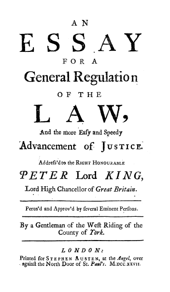handle is hein.beal/esygnregl0001 and id is 1 raw text is: 

AN


E SS


AY


          FOR A

General Regulatio n

        OF THE


A


W9


And the more Eafy and Speedy


Advancement


of JUSTICE.


Addrefs'd to, the RIGHT HONOURABLE


PETER


Lord K I N G,


Lord High Chancellor of Great Britain.

  Perus'd and Approv'd by feveral Eminent Perfons.

By a Gentleman of the Weft Riding of the
          County of Tork.

          LONDON:
Printed forSTEPHE N AUSTEN, at the Angel, over
againa the North Door of St. Pagl's. Mmcc.xxvii.


L


