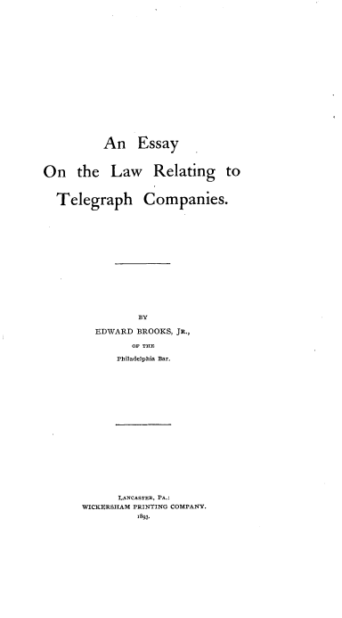handle is hein.beal/esyltghc0001 and id is 1 raw text is: 




















          An Essay .



On the Law Relating to



  Telegraph Companies.
















                BY

         EDWARD BROOKS, JR.,

               OF THE

             Philadelpbia Bar.


      LANCASTER, PA.:
WICKERSHAM PRINTING COMPANY.
         1893.


