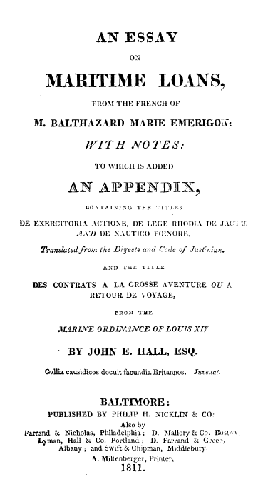 handle is hein.beal/esymrtlm0001 and id is 1 raw text is: 


               AN ESSAY

                     ON


     MARITIME LOANS,

              FROM THE FRENCH OF

   M. BALTHAZARD MARIE EMERIGON:

             WITH NO TE S:

               TO WHICH IS ADDED


         AN APPENDIX,

             CONTAINING THE TITLES

tDE EXERCITORIA ACTIONE, DE LEGE RHODIA DE JACTU,
           .Vl) DE NAUTICO F(ENORE,

    Translated from the Digests and Code of Justiian.

                AND THE TITLE

   DES CONTRATS A LA GROSSE AVENTURE OU A
              RETOLTR DE VOYAGE,

                   FROM THE

       MARIXE  ORDIINCE   OF LOUIS XIF.

       . BY  JOHN   E. HALL,  ESQ.

     Gallia causidicos docuit facundia Britannos.  Juvene'.


                BALTIMORE:
     PUBLISHED BY PHILIP H. NICKLIN & CO:
                    Also by
 Farrand & Nicholas, Philadelphia; D. Mallory & Co. loston
    Lyman, Hall & Co. Portland; D. Farrand & Green,
        Albany; and Swift & Chipman, Middlebury.
              A. Miltenberger, Printer,
                    1.811.


