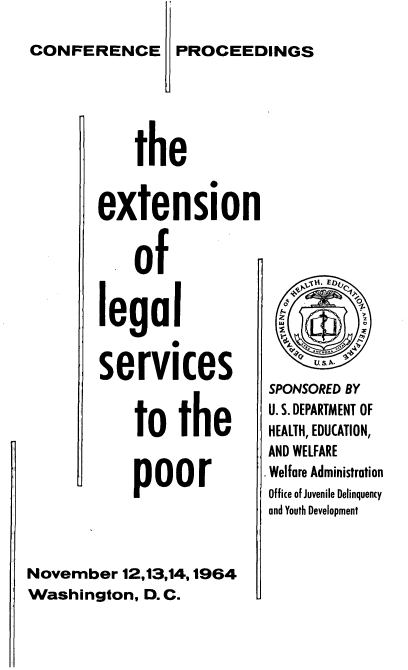 handle is hein.beal/etlglserv0001 and id is 1 raw text is: 

PROCEEDINGS


the


        extension


            of


        legal
                0

        services


            to the


            poor




November 12,13,14,1964
Washington, D.C.


SPONSORED BY
U. S. DEPARTMENT OF
HEALTH, EDUCATION,
AND WELFARE
Welfare Administration
Office of Juvenile Delinquency
and Youth Development


CONFERENCE


