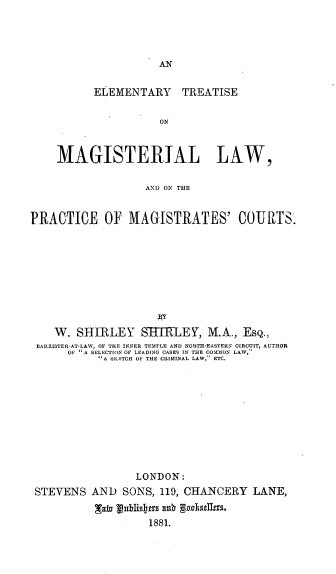handle is hein.beal/etmlpmc0001 and id is 1 raw text is: AN

ELEMENTARY TREATISE
ON
MAGISTERIAL LAW,
AND ON THE
PRACTICE OF MAGISTRATES' COURTS.
W. SHIRLEY SHTfLEY, M.A., EsQ.,
BARRISTERAT-LAW, OF TIE INNER TEMPLE AND NORTH-EASTERN CIRCUIT, AUTHOR
OF A SELECTION OF LEADING CASES IN THE COMMLON LAW,
A SKETCH OF THE CRIMINAL LAW, ETC.
LONDON:
STEVENS AND SONS, 119, CHANCERY LANE,
xafa viblistas axu godunls.
1881.


