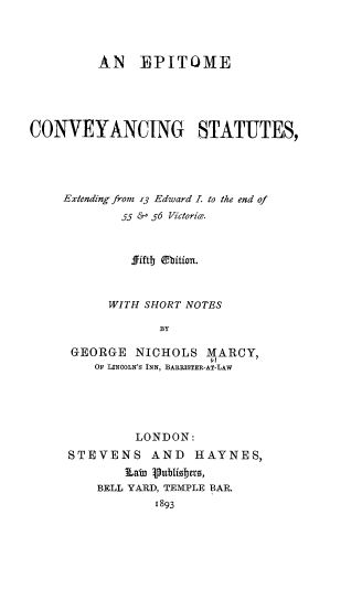 handle is hein.beal/etocgsseg0001 and id is 1 raw text is: AN EPITOME
CONVEYANCING STATUTES,
Extending from 13 Edward L to the end of
55 &' 56 Victorie.
fiftj ebitian.
WITH SHORT NOTES
BY
GEORGE NICHOLS MARCY,
OF LINCOLN'S INN, BARRISTER-AT-LAW

LONDON:
STEVENS AND HAYNES,
J~ab3 ipubtioeroet,
BELL YARD, TEMPLE BAR.
1893


