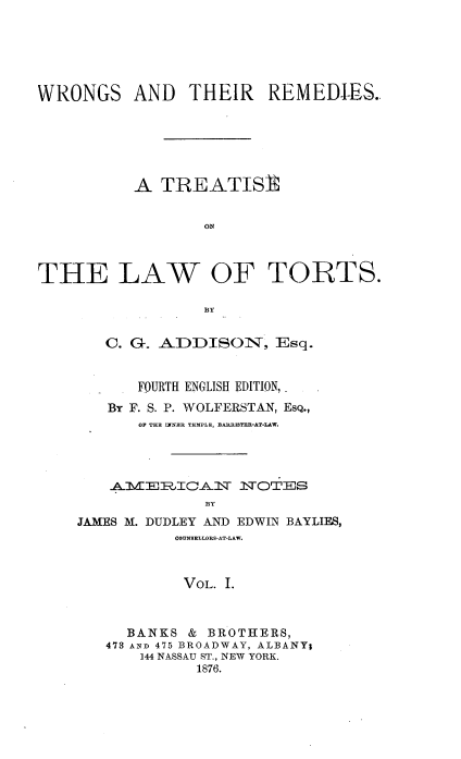 handle is hein.beal/etsa0001 and id is 1 raw text is: 






WRONGS AND THEIR REMEDIES.






           A  TREATISR


                  ON



THE LAW OF TORTS.

                  BY


   C. G. A DDISON, Esq.


       FOURTH ENGLISH EDITION,
   By F. S. P. WOLFERSTAN, ESQ.,
       OF THE INNER TEMPLE, BARRISTER-AT-LAW.




    AVIITIANT 3HTOTEJS
              BY
JAMES M. DUDLEY AND EDWIN BAYLIES,
           COUNSELLORB-AT-LAW.



           VOL. I.


  BANKS  & BROTHERS,
473 AND 475 BROADWAY, ALBANY;
    144 NASSAU ST., NEW YORK.
          1876.


