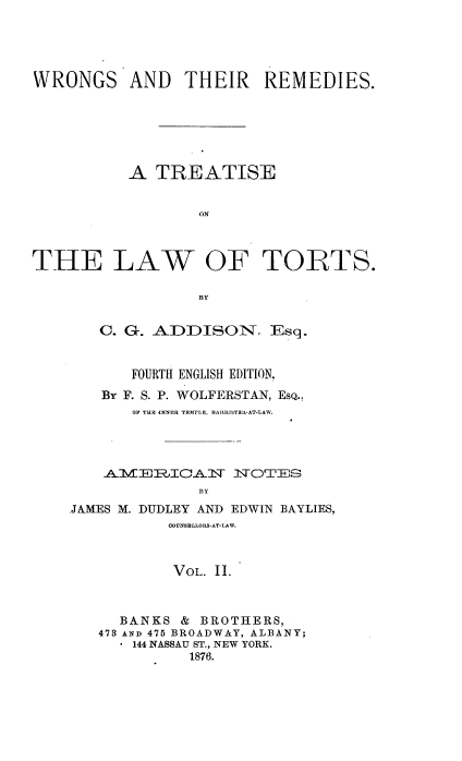 handle is hein.beal/etsa0002 and id is 1 raw text is: 





WRONGS AND THEIR REMEDIES.






           A  TREATISE


                   ON



THE LAW OF TORTS.

                   BlY


   C. G. ADDISON. Esq.


       FOURTH ENGLISH EDITION.
    By F. S. P. WOLFERSTAN, EsQ.,
       OF THE 4bNER TEMLE, BARRISTRIL-AT-LAW.




       AVE1%ICAlW 1WfOTES
              BY
.JAMES M. DUDLEY AND EDWIN BAYLIES,
           C0UNSELLORS-AT-LAW.



           VOL. 11.



      BANKS &  BROTHERS,
   473 AND 475 BROADWAY, ALBANY;
       144 NASSAU ST., NEW YORK.
             1876.


