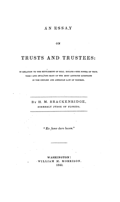 handle is hein.beal/ettirsre0001 and id is 1 raw text is: 








              AN   E-S SA.Y




                    ON




 TRUSTS AND TRUSTEES:



IN RELATION TO THE SETTLEMENT OF REAL ESTATE-THE POWER OF TRUS.
   TEES-AND INVOLVING MANY OF THE MOST ABSTRUSE QUESTIONS
       IN TILE ENGLISH AND AMERICAN LAW OF TENURES.


BY  H. M. BRACKENRIDGE,
   FORMERLY JUDGE OF FLORIDA.


    Ex fumo dare lucem.









      WASHINGTON:
-WILLIAM   M. MORRISON.
           1842.


