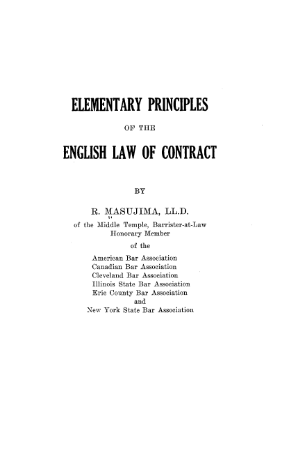 handle is hein.beal/etyppsoteen0001 and id is 1 raw text is: ELEMENTARY PRINCIPLES
OF THE
ENGLISH LAW OF CONTRACT
BY
R. l\MASUJIMA, LL.D.
of the Middle Temple, Barrister-at-Law
Honorary Member
of the
American Bar Association
Canadian Bar Association
Cleveland Bar Association
Illinois State Bar Association
Erie County Bar Association
and
New York State Bar Association


