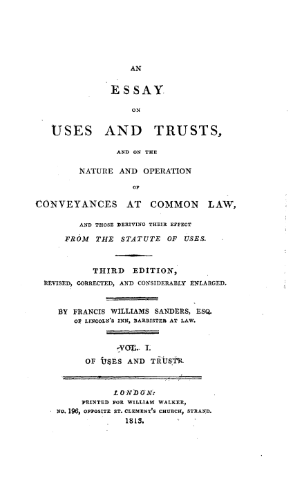 handle is hein.beal/eutnocv0001 and id is 1 raw text is: 









ES SAY.

    ON


USES


AND TRUSTS,


                AND ON THE

         NATURE AND OPERATION

                   OF

CONVEYANCES AT COMMON


       AND THOSE ]DERIVING THEIR EFFECT

    FROM THE STATUTE OF USES.



          THIRD EDITION,
IlEVISED, CORRECTED, AND CONSIDERABLY ENLARGED.



   1Y FRANCIS WILLIAMS SANDERS, ESQ.
      O LINCOLN'S INN, BARRISTER AT LAW.




        OF USES AND TAIRS.1-



              L ON))O N.
        PRINTED FOR WILLIAM WALKER,
   NO. 196, OPPOSITE ST. CLEMENT'S CHURCH, STRAND.
                1813.


LAW,


