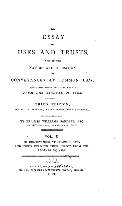 handle is hein.beal/eutnocv0002 and id is 1 raw text is: 










               ESSAY

                   ON


   USES AND TRUSTS,

                AND ON THE

         NATURE AND OPERATION

                   OP

CONVEYANCES AT COMMON LAW,

         AND THOSE DERIVING THEIR EFFECT

      FROM  THE STATUTE OF USES.



           THIRD EDITION,
  REVISED, CORRECTED, AND CONSIDERABLY ENLARGED.



    BY FRANCIS WILLIAMS SANDERS, ESQ.
        OF LINCOLN'S INN, BARRISTER AT LAW.



                VOL. 1I.

      OF CONVEYANCES AT COMMON LAW,
  AND THOSE DERIVING THEIR EFFECT FROM THE
             STA.TUTE QU§ES.



              LONDON:
         PRINTrm, FOT wi)3Gn  E It,
    No. 196, OPPOSITE ST.-  tS CHURCH, STRAND.
                  1813,


