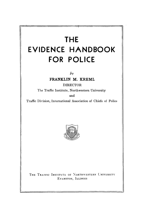 handle is hein.beal/evdhbp0001 and id is 1 raw text is: 









                 THE

 EVIDENCE HANDBOOK

          FOR POLICE


                    by
           FRANKLIN M. KREML
                 DIRECTOR
     The Traffic Institute, Northwestern University
                   and
Traffic Division, International Association of Chiefs of Police


THE TRAFFIC INSTITUTE OF NORTHWESTERN LtNIVERSITY
             EVANSTON, ILLINOIS


