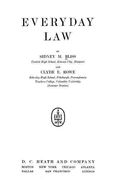 handle is hein.beal/evdlw0001 and id is 1 raw text is: 






EVERYDAY



           LAW



                 BY

         SIDNEY  M.  BLISS
                     if
     Central High School, Kansas City, Missouri
                AND

         CLYDE   E. ROWE
    Schenley High School, Pittsburgh, Pennsylvania
       Teachers College, Columbia University
            (Summer Session)
























D.  C. HEATH AND COMPANY
BOSTON  NEW  YORK  CHICAGO  ATLANTA
DALLAS     SAN FRANCISCO     LONDON


