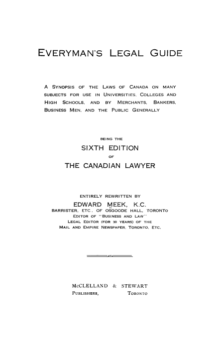 handle is hein.beal/evelegsl0001 and id is 1 raw text is: EVERYMAN'S LEGAL GUIDE
A SYNOPSIS OF THE LAWS OF CANADA ON MANY
SUBJECTS FOR USE IN UNIVERSITIES, COLLEGES AND
HIGH SCHOOLS, AND BY MERCHANTS, BANKERS,
BUSINESS MEN, AND THE PUBLIC GENERALLY
BEING THE
SIXTH EDITION
OF
THE CANADIAN LAWYER
ENTIRELY REWRITTEN BY
EDWARD MEEK, K.C.
BARRISTER, ETC., OF OSGOODE HALL, TORONTO
EDITOR OF BUSINESS AND LAW
LEGAL EDITOR (FOR 30 YEARS) OF THE
MAIL AND EMPIRE NEWSPAPER. TORONTO. ETC.
McCLELLAND & STEWART
PUBLISHERS,        TORONTO


