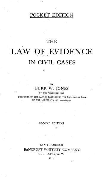 handle is hein.beal/evidncls0001 and id is 1 raw text is: 




POCKET EDITION


                 THE



LAW OF EVIDENCE


        IN   CIVIL   CASES






                  BY

           BURR  W.  JONES
             OF THE WISCONSIN BAR
   PROFESSOR OF THE LAW OF EVIDENCE IN THE COLLEGE OF LAW
          OF THE UNIVERSITY OF WISCONSIN


       SECOND EDITION







       SAN FRANCISCO

BANCROFT-WHITNEY  COMPANY
       ROCHESTER, N. Y.
            1911


