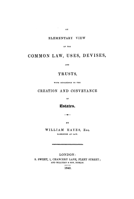 handle is hein.beal/eviercre0001 and id is 1 raw text is: AN

ELEMENTARY VIEW
OF THE
COMMON LAW, USES, DEVISES,
AND

TRUSTS,
WITH REFERENCE TO THE
CREATION AND CONVEYANCE
OF
Esotates.

BY

WILLIAM HAYES, EsQ.
BARRISTER AT LAW.

LONDON:
S. SWEET, 1, CHANCERY LANE, FLEET STREET;
AND MILLIKEN & SON, DUBLIN.
1840.



